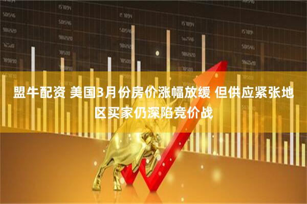 盟牛配资 美国3月份房价涨幅放缓 但供应紧张地区买家仍深陷竞价战