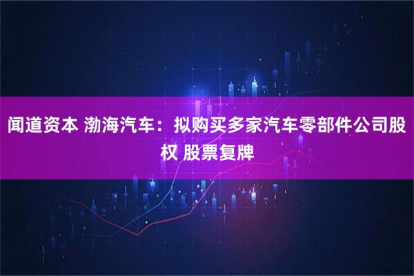 闻道资本 渤海汽车：拟购买多家汽车零部件公司股权 股票复牌
