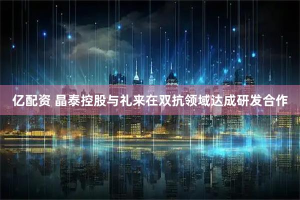 亿配资 晶泰控股与礼来在双抗领域达成研发合作