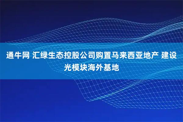 通牛网 汇绿生态控股公司购置马来西亚地产 建设光模块海外基地