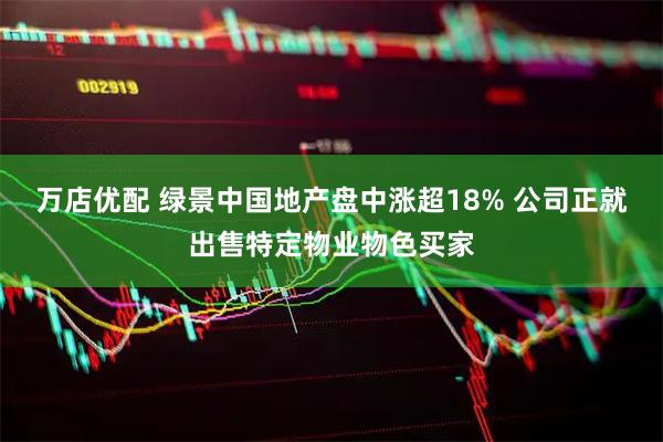 万店优配 绿景中国地产盘中涨超18% 公司正就出售特定物业物色买家