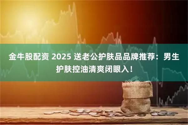 金牛股配资 2025 送老公护肤品品牌推荐：男生护肤控油清爽闭眼入！