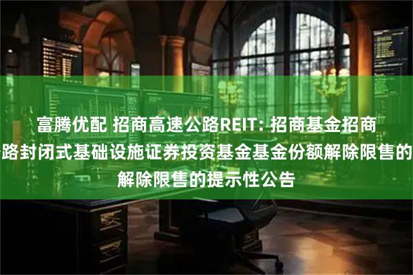 富腾优配 招商高速公路REIT: 招商基金招商公路高速公路封闭式基础设施证券投资基金基金份额解除限售的提示性公告