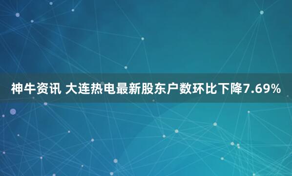 神牛资讯 大连热电最新股东户数环比下降7.69%