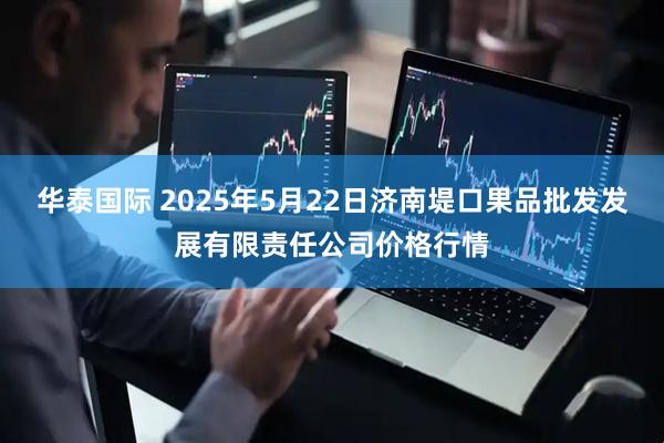 华泰国际 2025年5月22日济南堤口果品批发发展有限责任公司价格行情