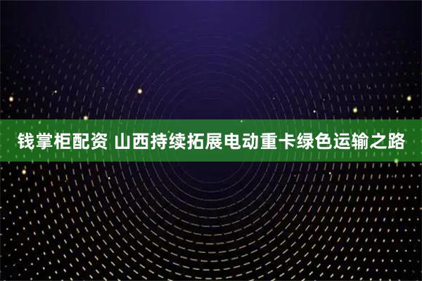 钱掌柜配资 山西持续拓展电动重卡绿色运输之路