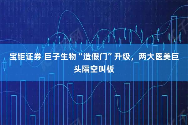 宝钜证券 巨子生物“造假门”升级，两大医美巨头隔空叫板