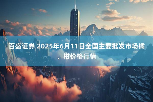百盛证券 2025年6月11日全国主要批发市场橘、柑价格行情