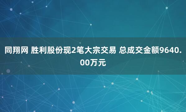 同翔网 胜利股份现2笔大宗交易 总成交金额9640.00万元