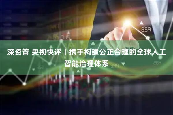 深资管 央视快评丨携手构建公正合理的全球人工智能治理体系