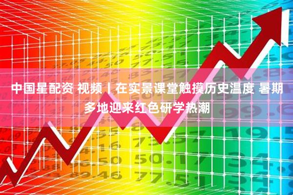 中国星配资 视频丨在实景课堂触摸历史温度 暑期多地迎来红色研学热潮